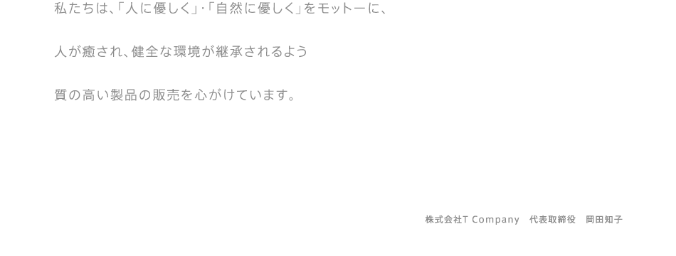 私たちは、「人に優しく」・「自然に優しく」をモットーに、 人が癒され、健全な環境が継承されるよう 質の高い製品の販売を心がけています。　　株式会社T Company　代表取締役　岡田知子